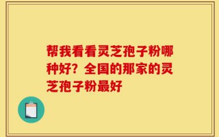 帮我看看灵芝孢子粉哪种好？全国的那家的灵芝孢子粉最好