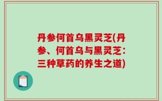 丹参何首乌黑灵芝(丹参、何首乌与黑灵芝：三种草药的养生之道)
