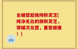 全破壁超微纯粉灵芝(纯净无比的微粉灵芝，突破次元壁，重塑健康！)