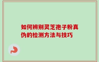 如何辨别灵芝孢子粉真伪的检测方法与技巧