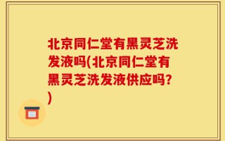 北京同仁堂有黑灵芝洗发液吗(北京同仁堂有黑灵芝洗发液供应吗？)