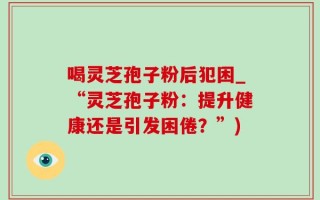 喝灵芝孢子粉后犯困_“灵芝孢子粉：提升健康还是引发困倦？”)
