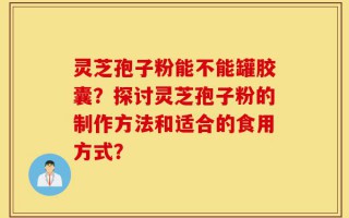 灵芝孢子粉能不能罐胶囊？探讨灵芝孢子粉的制作方法和适合的食用方式？