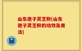 山东孢子灵芝粉(山东孢子灵芝粉的功效及用法)