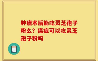 肿瘤术后能吃灵芝孢子粉么？癌症可以吃灵芝孢子粉吗