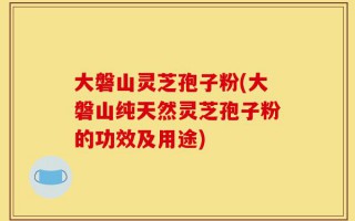 大磐山灵芝孢子粉(大磐山纯天然灵芝孢子粉的功效及用途)