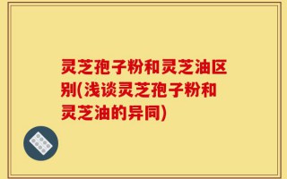 灵芝孢子粉和灵芝油区别(浅谈灵芝孢子粉和灵芝油的异同)