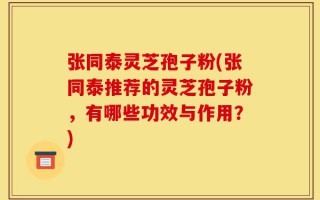 张同泰灵芝孢子粉(张同泰推荐的灵芝孢子粉，有哪些功效与作用？)