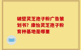 破壁灵芝孢子粉广告策划书？康怡灵芝孢子粉育种基地是哪里