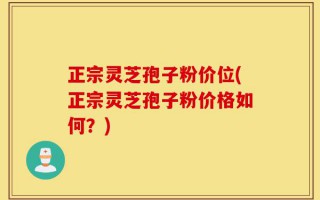 正宗灵芝孢子粉价位(正宗灵芝孢子粉价格如何？)