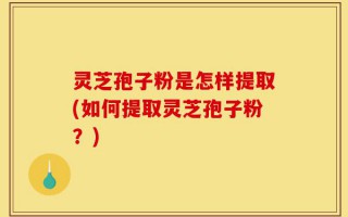 灵芝孢子粉是怎样提取(如何提取灵芝孢子粉？)