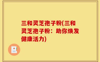 三和灵芝孢子粉(三和灵芝孢子粉：助你焕发健康活力)