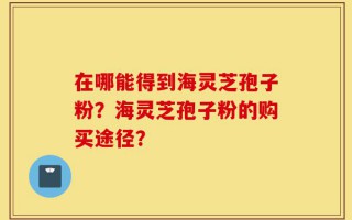 在哪能得到海灵芝孢子粉？海灵芝孢子粉的购买途径？