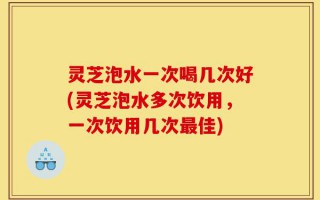 灵芝泡水一次喝几次好(灵芝泡水多次饮用，一次饮用几次最佳)