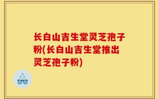 长白山吉生堂灵芝孢子粉(长白山吉生堂推出灵芝孢子粉)