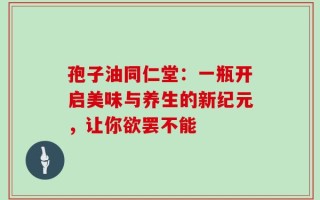 孢子油同仁堂：一瓶开启美味与养生的新纪元，让你欲罢不能