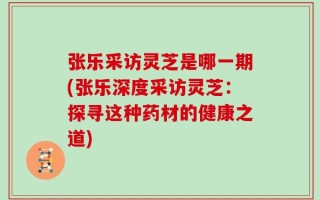 张乐采访灵芝是哪一期(张乐深度采访灵芝：探寻这种药材的健康之道)