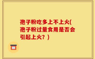 孢子粉吃多上不上火(孢子粉过量食用是否会引起上火？)
