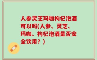 人参灵芝玛咖枸杞泡酒可以吗(人参、灵芝、玛咖、枸杞泡酒是否安全饮用？)