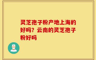 灵芝孢子粉产地上海的好吗？云南的灵芝孢子粉好吗
