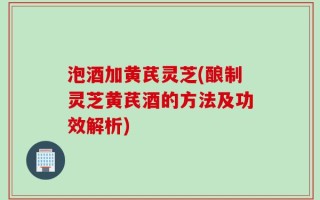 泡酒加黄芪灵芝(酿制灵芝黄芪酒的方法及功效解析)
