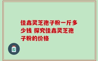 佳鑫灵芝孢子粉一斤多少钱 探究佳鑫灵芝孢子粉的价格