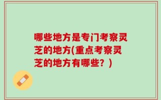 哪些地方是专门考察灵芝的地方(重点考察灵芝的地方有哪些？)