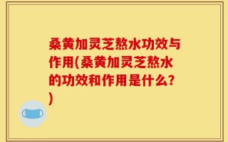 桑黄加灵芝熬水功效与作用(桑黄加灵芝熬水的功效和作用是什么？)