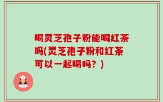 喝灵芝孢子粉能喝红茶吗(灵芝孢子粉和红茶可以一起喝吗？)