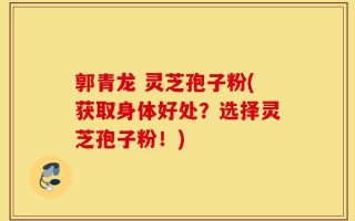 郭青龙 灵芝孢子粉(获取身体好处？选择灵芝孢子粉！)