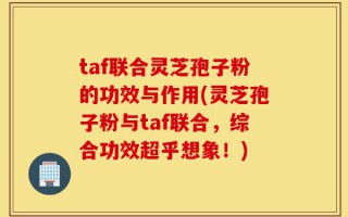 taf联合灵芝孢子粉的功效与作用(灵芝孢子粉与taf联合，综合功效超乎想象！)