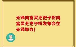 无锡国富灵芝孢子粉国富灵芝孢子粉发布会在无锡举办)