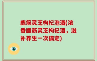鹿筋灵芝枸杞泡酒(浓香鹿筋灵芝枸杞酒，滋补养生一次搞定)