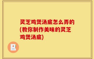 灵芝鸡煲汤底怎么弄的(教你制作美味的灵芝鸡煲汤底)