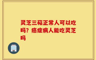 灵芝三萜正常人可以吃吗？癌症病人能吃灵芝吗