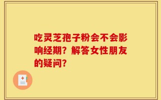 吃灵芝孢子粉会不会影响经期？解答女性朋友的疑问？