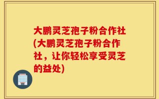 大鹏灵芝孢子粉合作社(大鹏灵芝孢子粉合作社，让你轻松享受灵芝的益处)