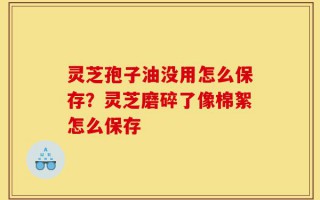 灵芝孢子油没用怎么保存？灵芝磨碎了像棉絮怎么保存