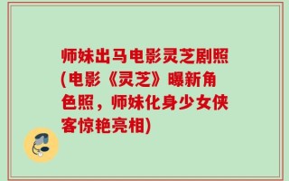师妹出马电影灵芝剧照(电影《灵芝》曝新角色照，师妹化身少女侠客惊艳亮相)
