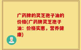 广药牌的灵芝孢子油的价格(广药牌灵芝孢子油：价格实惠，营养健康)