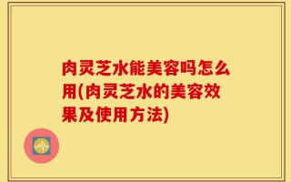 肉灵芝水能美容吗怎么用(肉灵芝水的美容效果及使用方法)