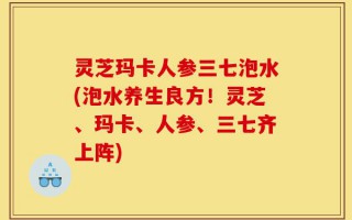灵芝玛卡人参三七泡水(泡水养生良方！灵芝、玛卡、人参、三七齐上阵)