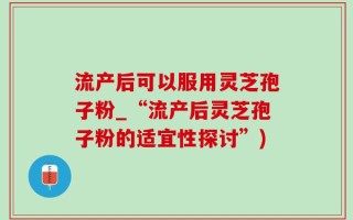 流产后可以服用灵芝孢子粉_“流产后灵芝孢子粉的适宜性探讨”)