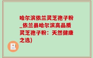 哈尔滨依兰灵芝孢子粉_依兰县哈尔滨高品质灵芝孢子粉：天然健康之选)
