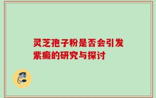 灵芝孢子粉是否会引发紫癜的研究与探讨