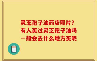 灵芝孢子油药店照片？有人买过灵芝孢子油吗一般会去什么地方买呢