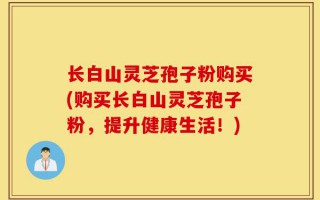 长白山灵芝孢子粉购买(购买长白山灵芝孢子粉，提升健康生活！)