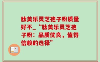 肽美乐灵芝孢子粉质量好不_“肽美乐灵芝孢子粉：品质优良，值得信赖的选择”