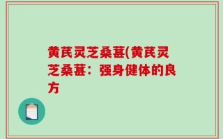 黄芪灵芝桑葚(黄芪灵芝桑葚：强身健体的良方