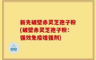 新先破壁赤灵芝孢子粉(破壁赤灵芝孢子粉：强效免疫增强剂)